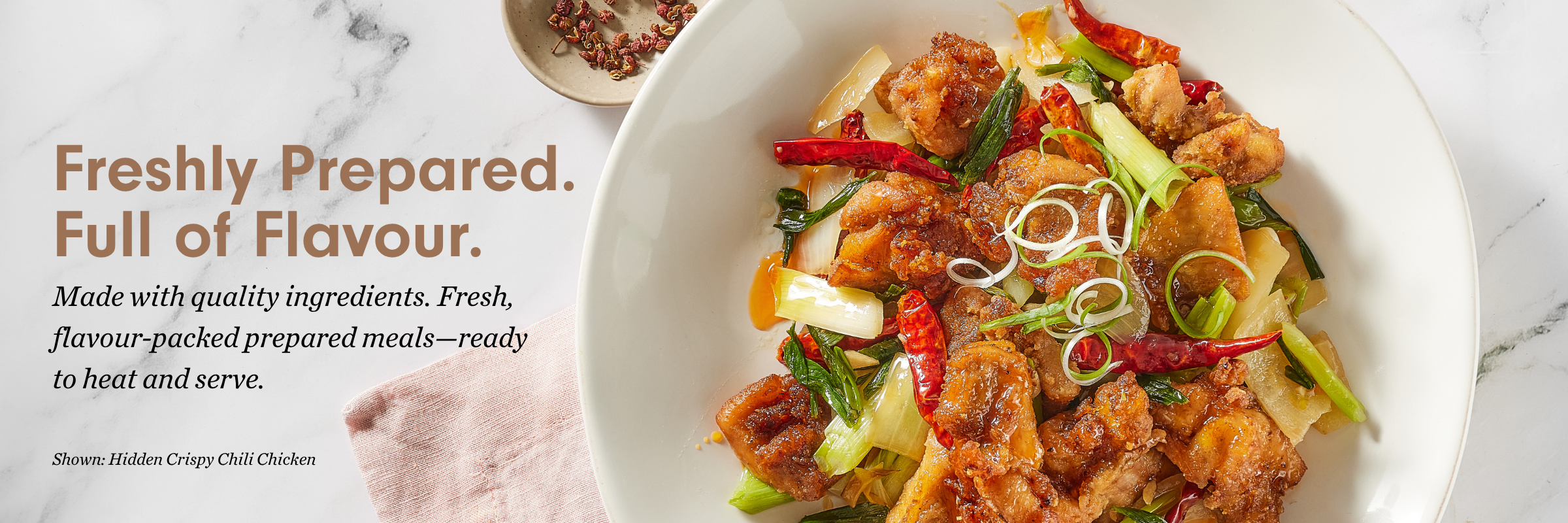 Freshly Prepared. Full of Flavour. Made with quality ingredients. Fresh, flavour-packed prepared meals—ready to heat and serve. Shown: Hidden Crispy Chili Chicken